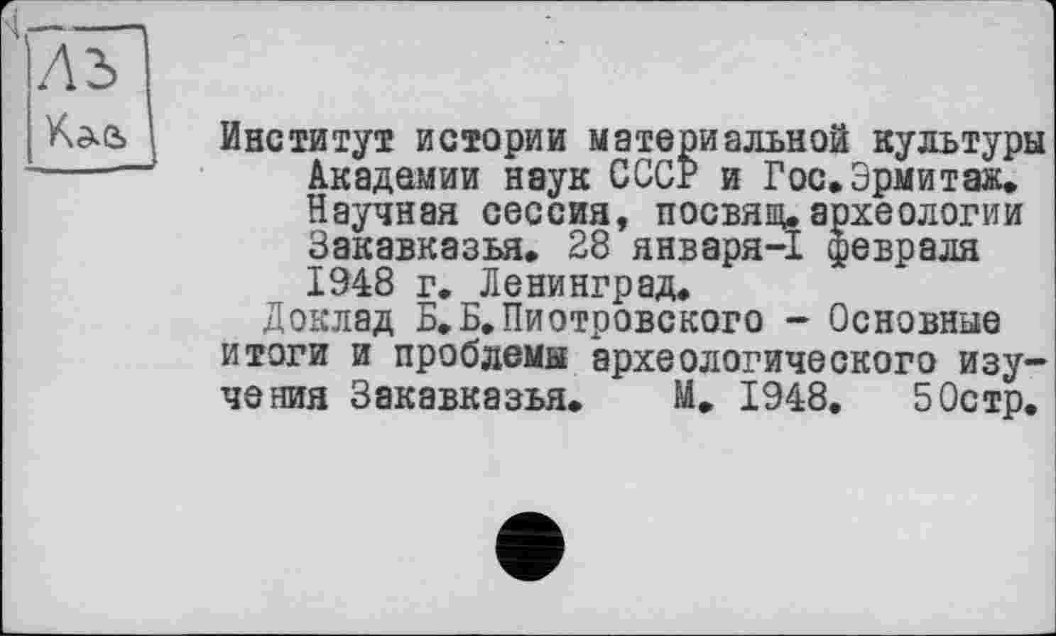 ﻿Институт истории материальной культуры Академии наук СССР и Гос»Эрмитаж» Научная сессия, посвящ. археологии Закавказья. 28 января-1 февраля 1948 г. Ленинград»
Доклад Б.Б»Пиотровского - Основные итоги и проблемы археологического изучения Закавказья. М, 1948. 50стр.